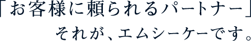 「お客様に頼られるパートナー」それが、エムシーケーです。