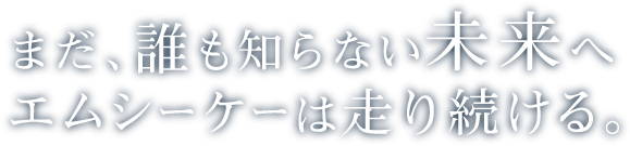 まだ、誰も知らない未来へエムシーケーは走り続ける。