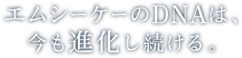 エムシーケーのDNAは、今も進化し続ける。