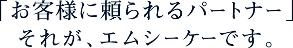 「お客様に頼られるパートナー」それが、エムシーケーです。