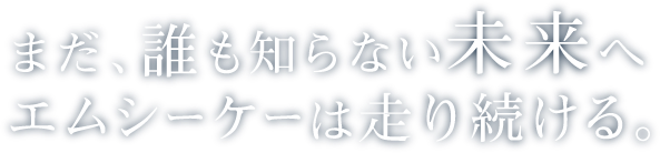 まだ、誰も知らない未来へエムシーケーは走り続ける。