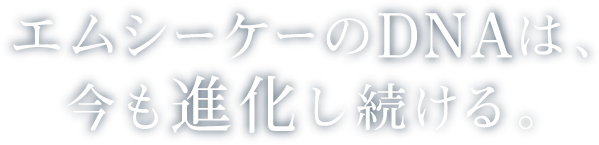 エムシーケーのDNAは、今も進化し続ける。