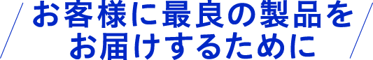 お客様に最良の製品をお届けするために