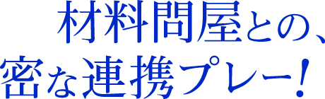 材料問屋との、密な連帯プレー！