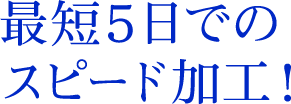 最短5日でのスピード加工！