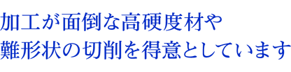 加工が面倒な高硬度材や難形状の切削を得意としています