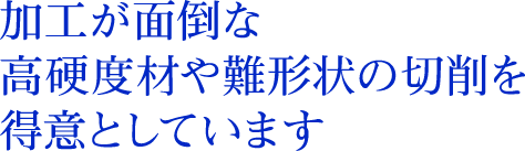 加工が面倒な高硬度材や難形状の切削を得意としています